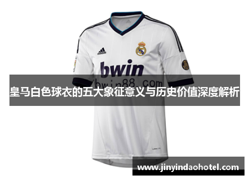 皇马白色球衣的五大象征意义与历史价值深度解析